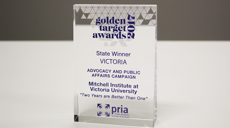 Award: Golden Target Awards 2017. State winner Victoria. Advocacy and public affairs campaign. Awarded to Mitchell Institute at Victoria University "Two Years are Better Than One"